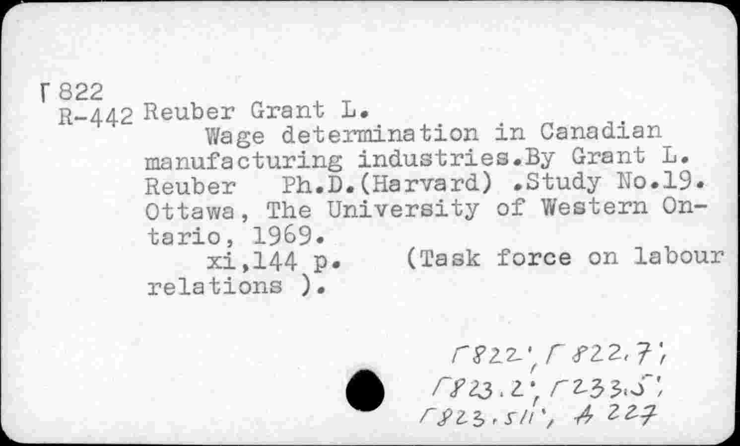 ﻿R-442 Reuber Grant L.
Wage determination in Canadian manufacturing industries.By Grant L. Reuber	Ph.D.(Harvard) .Study No.19.
Ottawa, The University of Western Ontario, 1969.
xi,144 p. (Task force on labour relations ).
Z3 , r// A ZZ?